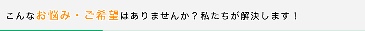 こんなお悩み・ご希望はありませんか？私たちが解決します！