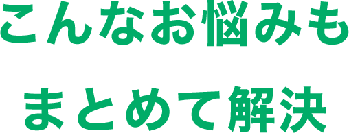 こんなお悩みも まとめて解決